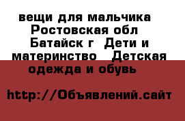 вещи для мальчика - Ростовская обл., Батайск г. Дети и материнство » Детская одежда и обувь   